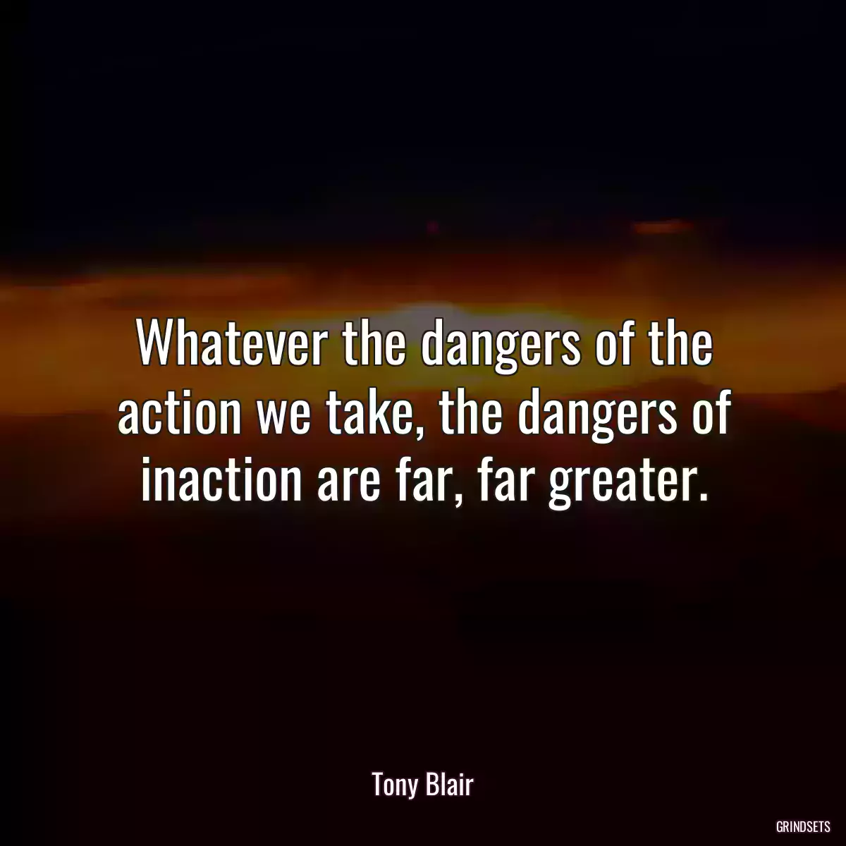 Whatever the dangers of the action we take, the dangers of inaction are far, far greater.