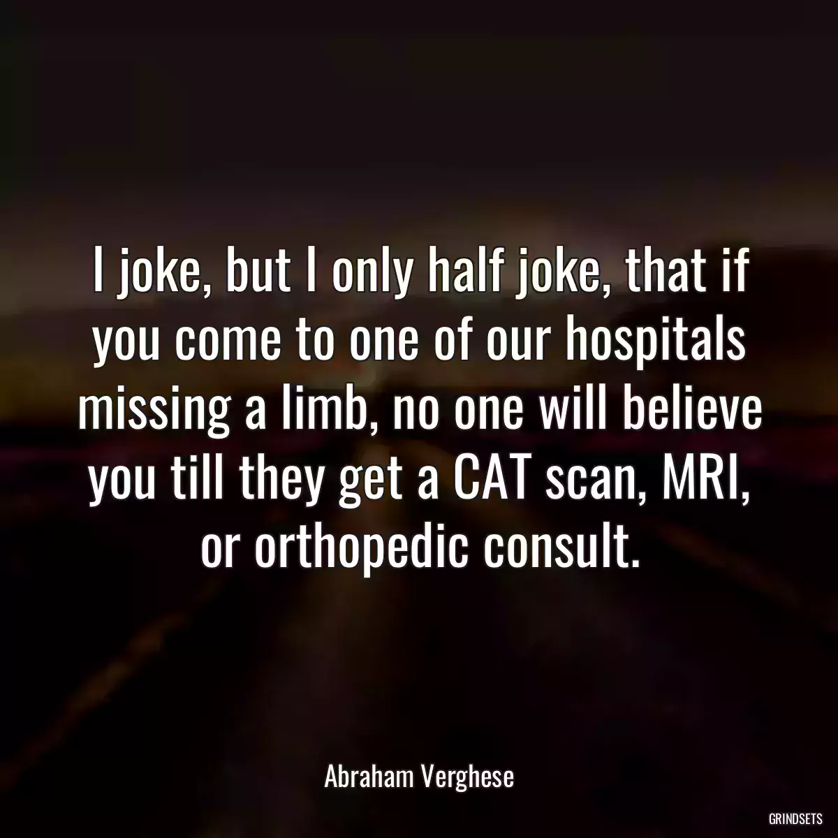 I joke, but I only half joke, that if you come to one of our hospitals missing a limb, no one will believe you till they get a CAT scan, MRI, or orthopedic consult.