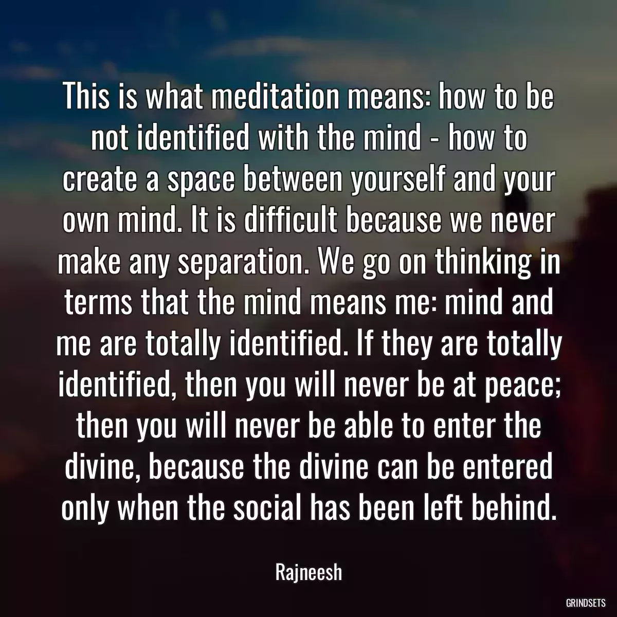 This is what meditation means: how to be not identified with the mind - how to create a space between yourself and your own mind. It is difficult because we never make any separation. We go on thinking in terms that the mind means me: mind and me are totally identified. If they are totally identified, then you will never be at peace; then you will never be able to enter the divine, because the divine can be entered only when the social has been left behind.