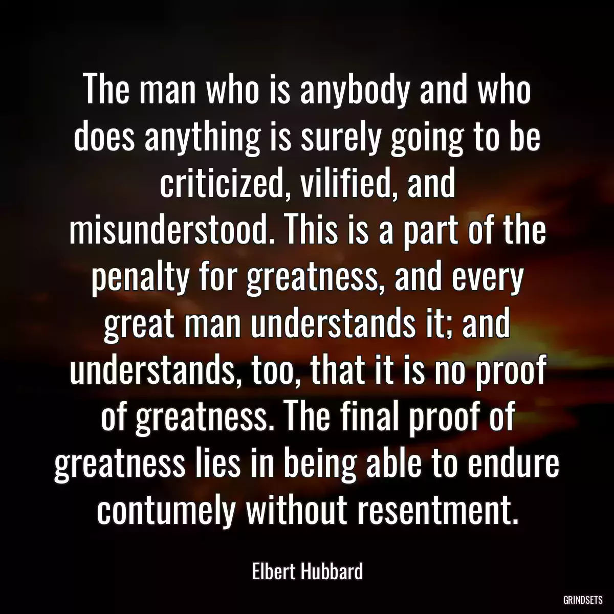 The man who is anybody and who does anything is surely going to be criticized, vilified, and misunderstood. This is a part of the penalty for greatness, and every great man understands it; and understands, too, that it is no proof of greatness. The final proof of greatness lies in being able to endure contumely without resentment.