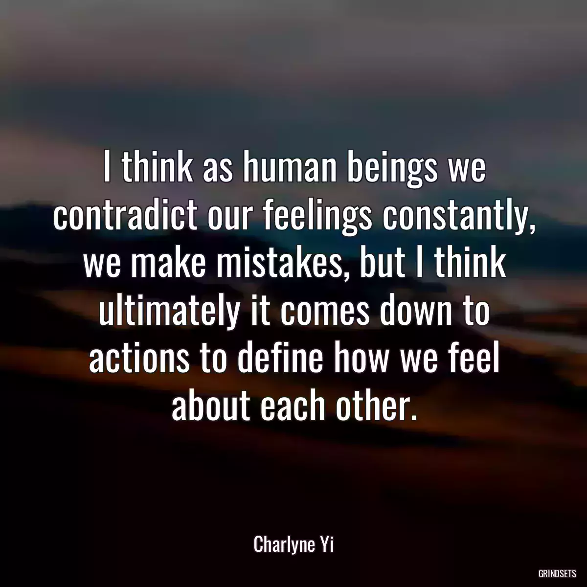 I think as human beings we contradict our feelings constantly, we make mistakes, but I think ultimately it comes down to actions to define how we feel about each other.