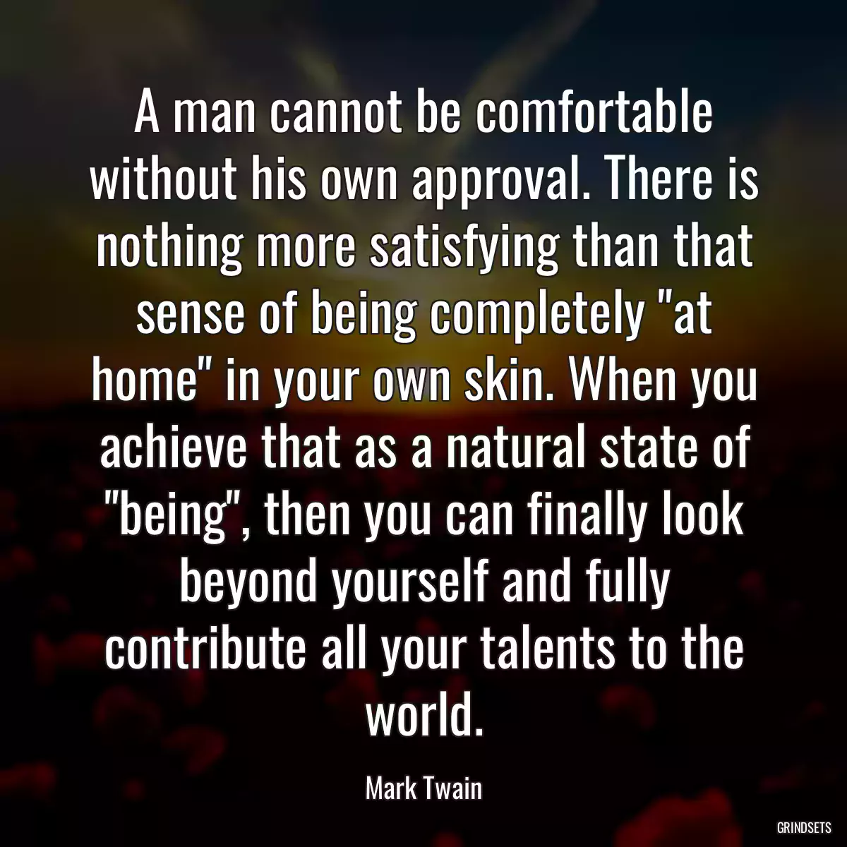 A man cannot be comfortable without his own approval. There is nothing more satisfying than that sense of being completely \