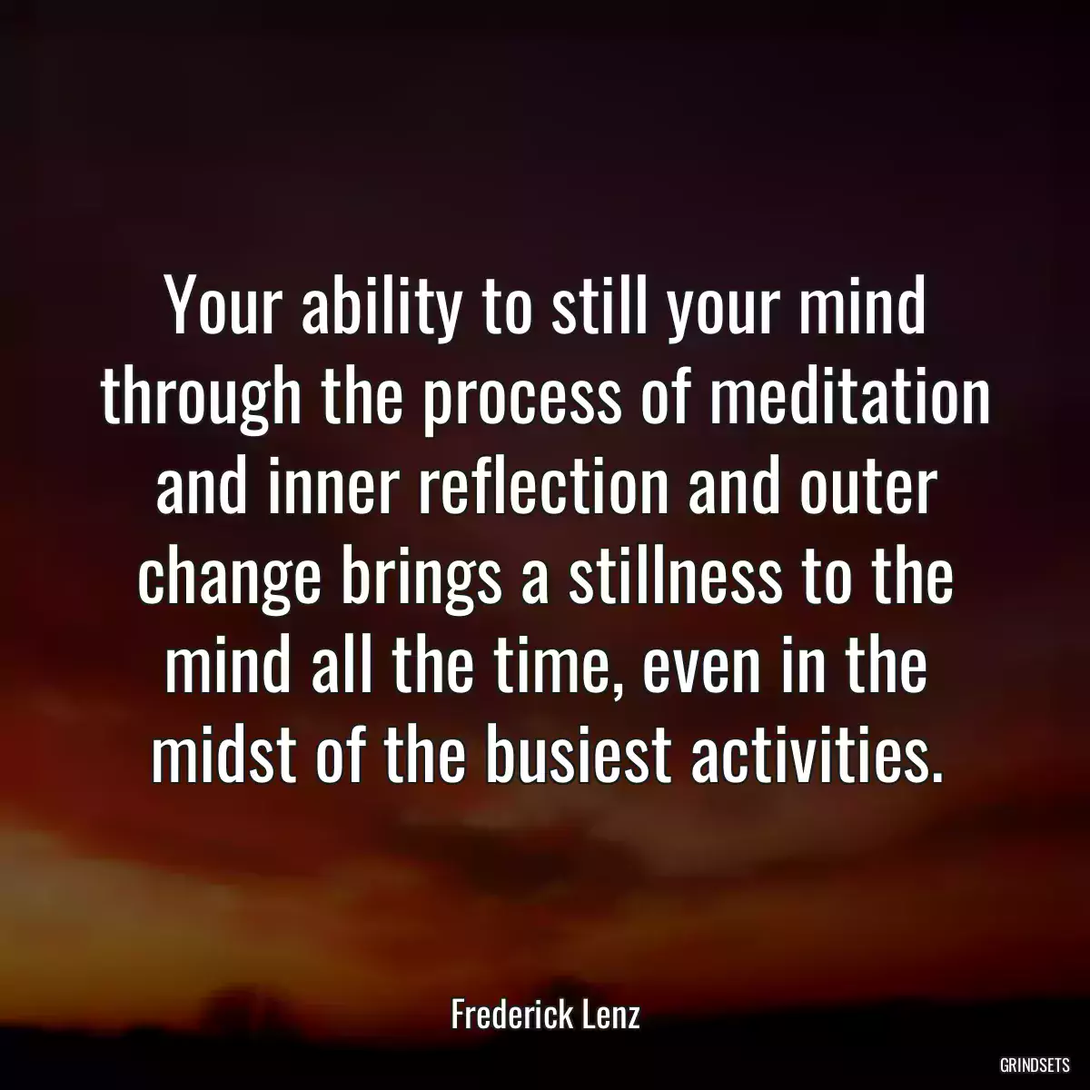 Your ability to still your mind through the process of meditation and inner reflection and outer change brings a stillness to the mind all the time, even in the midst of the busiest activities.