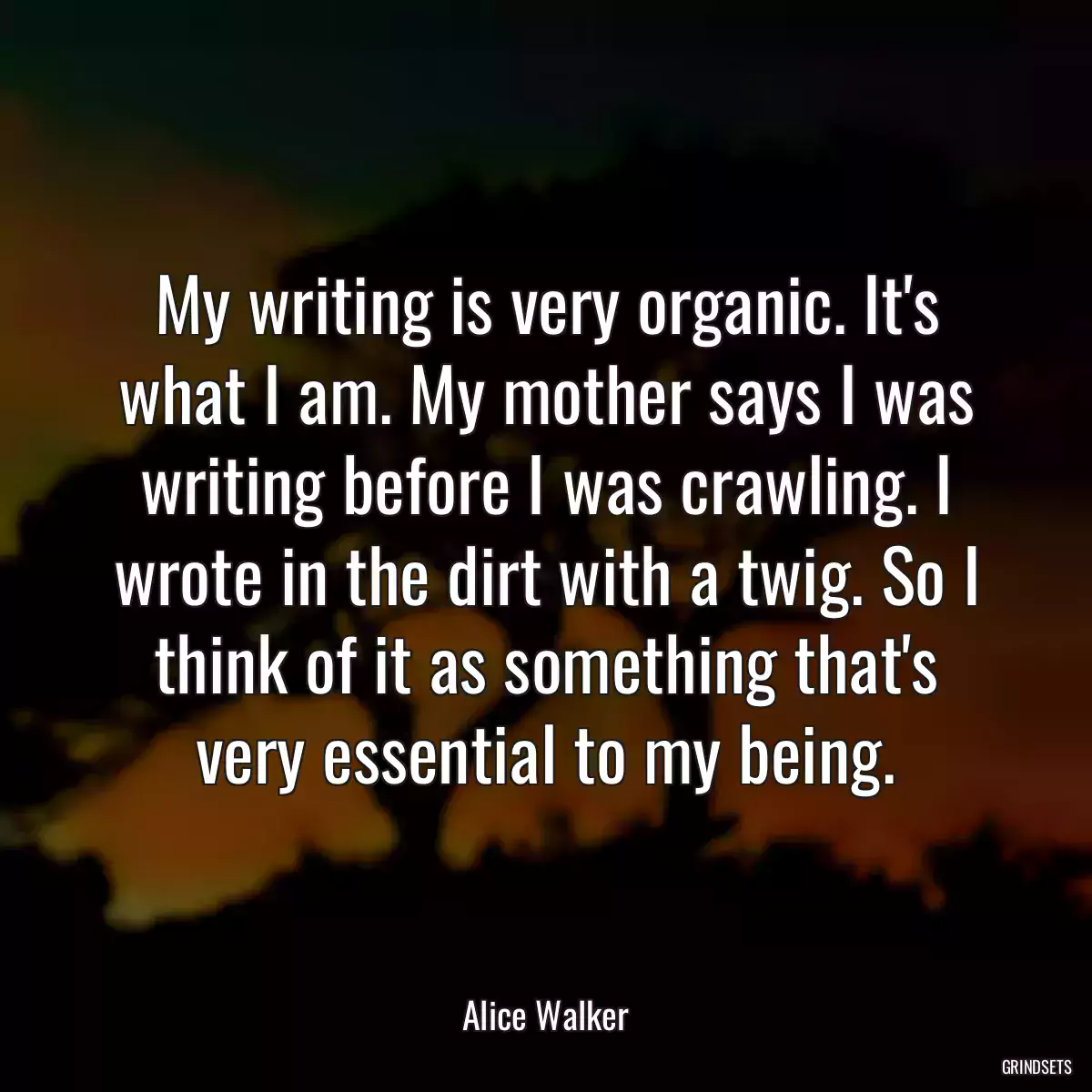 My writing is very organic. It\'s what I am. My mother says I was writing before I was crawling. I wrote in the dirt with a twig. So I think of it as something that\'s very essential to my being.