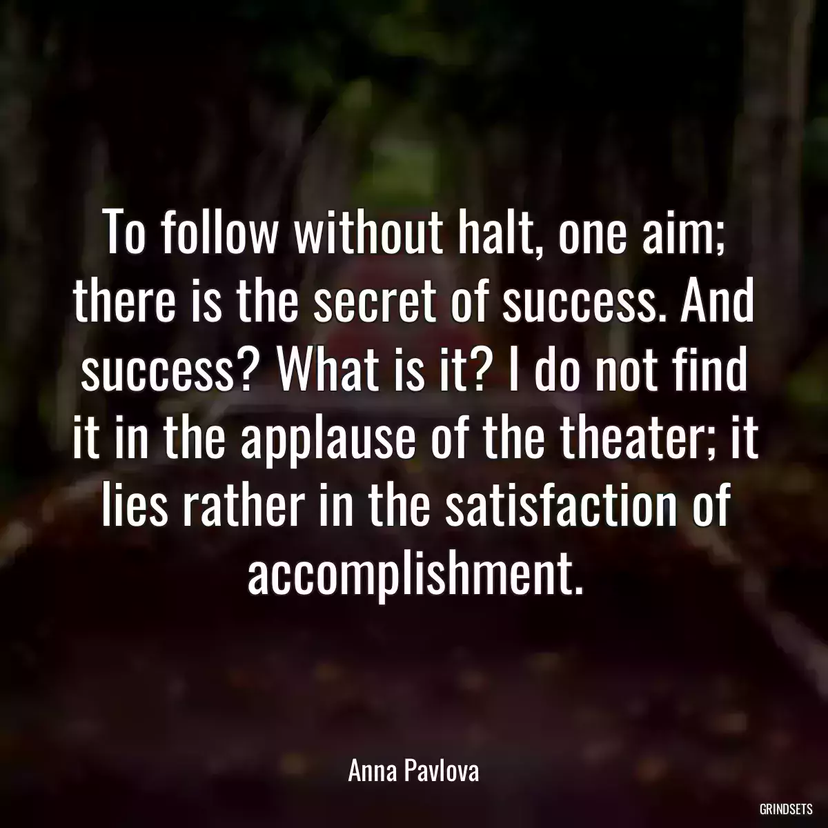 To follow without halt, one aim; there is the secret of success. And success? What is it? I do not find it in the applause of the theater; it lies rather in the satisfaction of accomplishment.