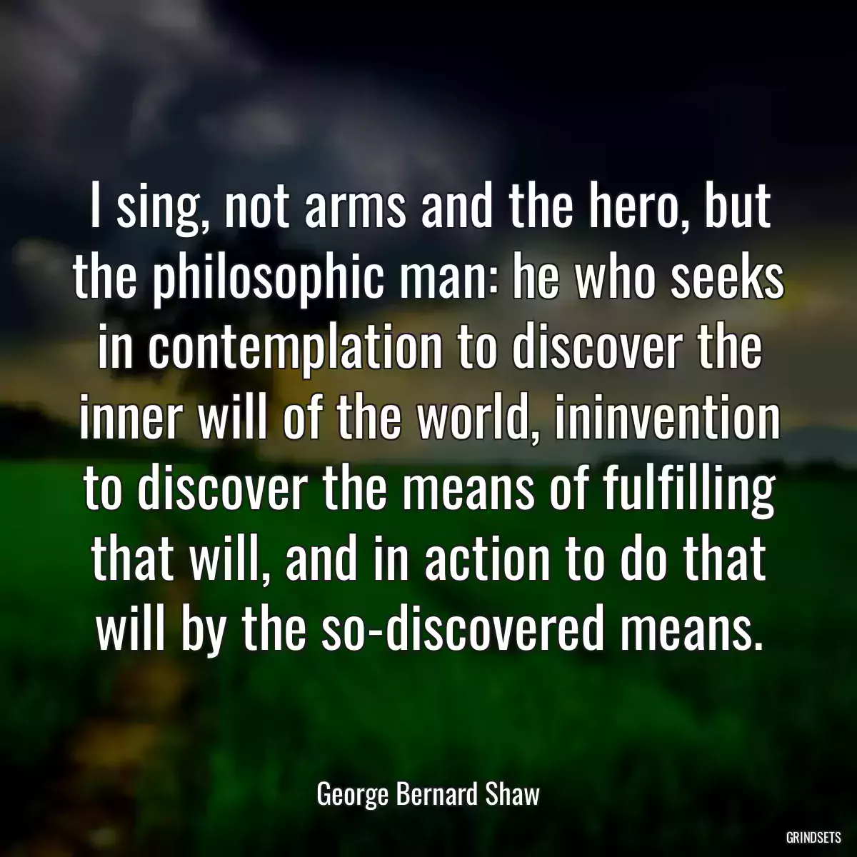 I sing, not arms and the hero, but the philosophic man: he who seeks in contemplation to discover the inner will of the world, ininvention to discover the means of fulfilling that will, and in action to do that will by the so-discovered means.