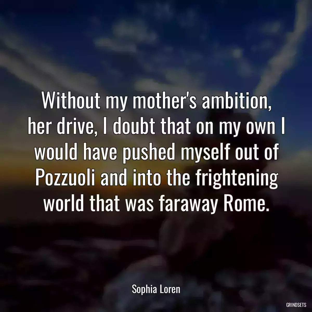 Without my mother\'s ambition, her drive, I doubt that on my own I would have pushed myself out of Pozzuoli and into the frightening world that was faraway Rome.