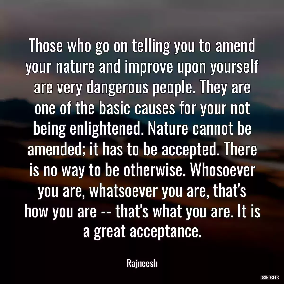 Those who go on telling you to amend your nature and improve upon yourself are very dangerous people. They are one of the basic causes for your not being enlightened. Nature cannot be amended; it has to be accepted. There is no way to be otherwise. Whosoever you are, whatsoever you are, that\'s how you are -- that\'s what you are. It is a great acceptance.