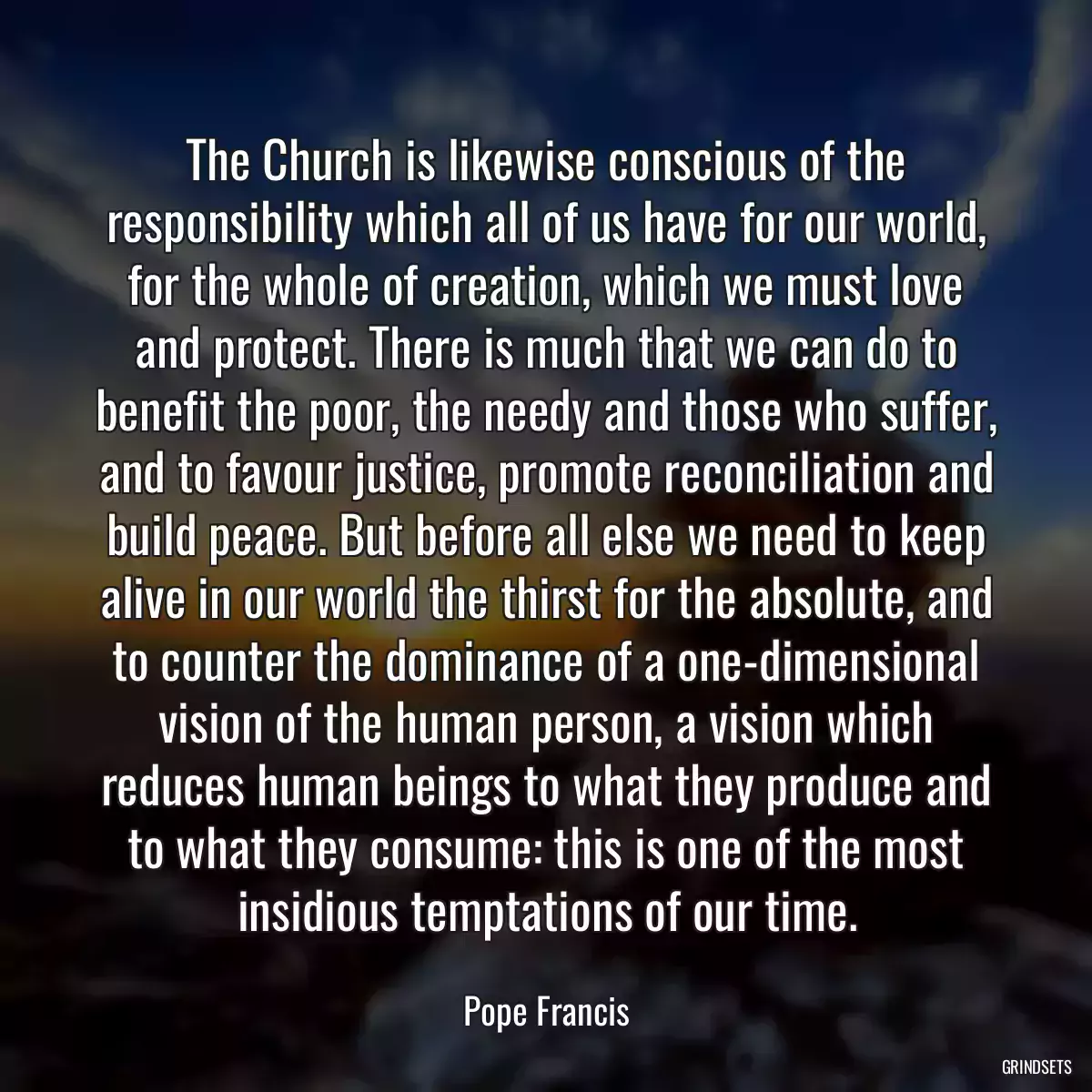 The Church is likewise conscious of the responsibility which all of us have for our world, for the whole of creation, which we must love and protect. There is much that we can do to benefit the poor, the needy and those who suffer, and to favour justice, promote reconciliation and build peace. But before all else we need to keep alive in our world the thirst for the absolute, and to counter the dominance of a one-dimensional vision of the human person, a vision which reduces human beings to what they produce and to what they consume: this is one of the most insidious temptations of our time.