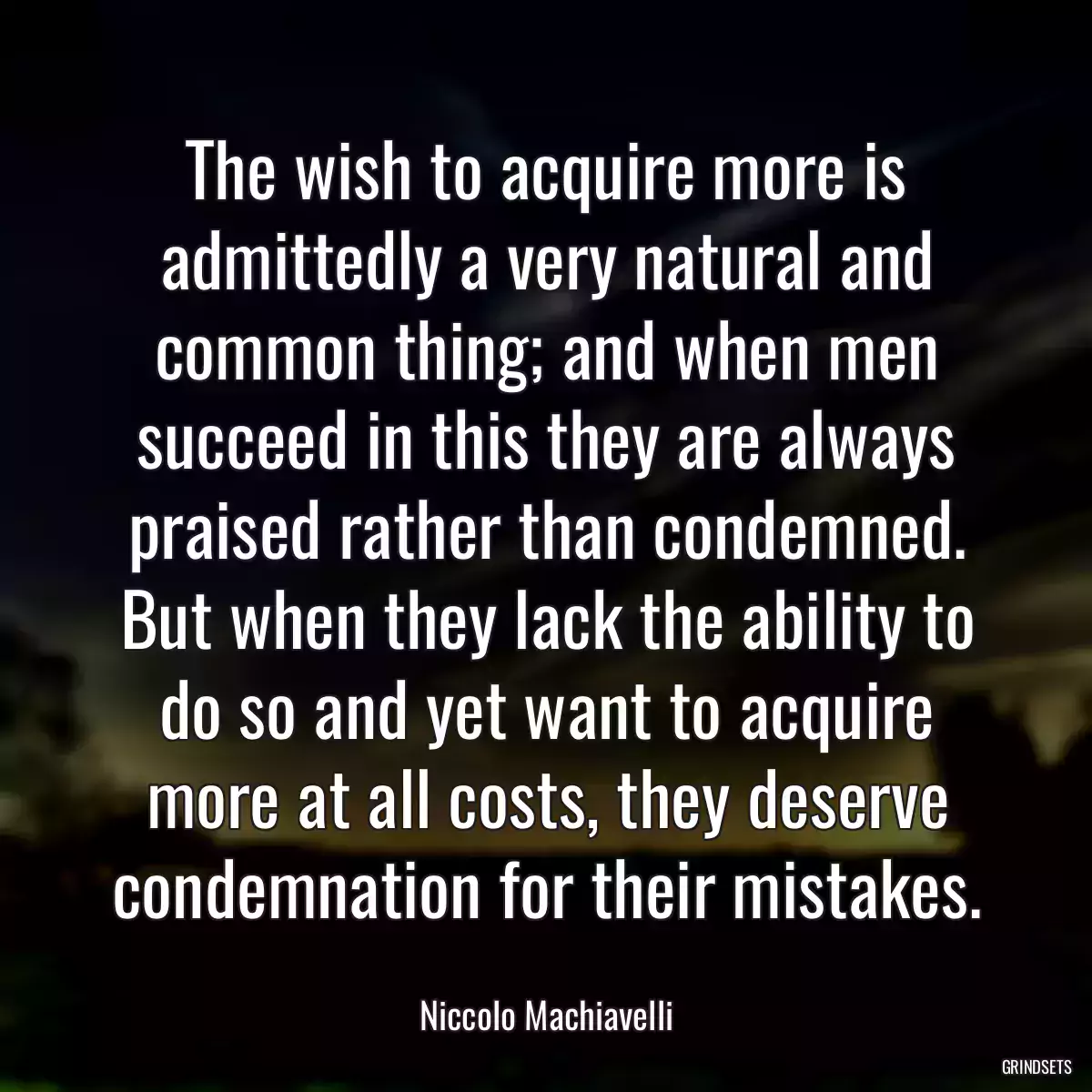 The wish to acquire more is admittedly a very natural and common thing; and when men succeed in this they are always praised rather than condemned. But when they lack the ability to do so and yet want to acquire more at all costs, they deserve condemnation for their mistakes.