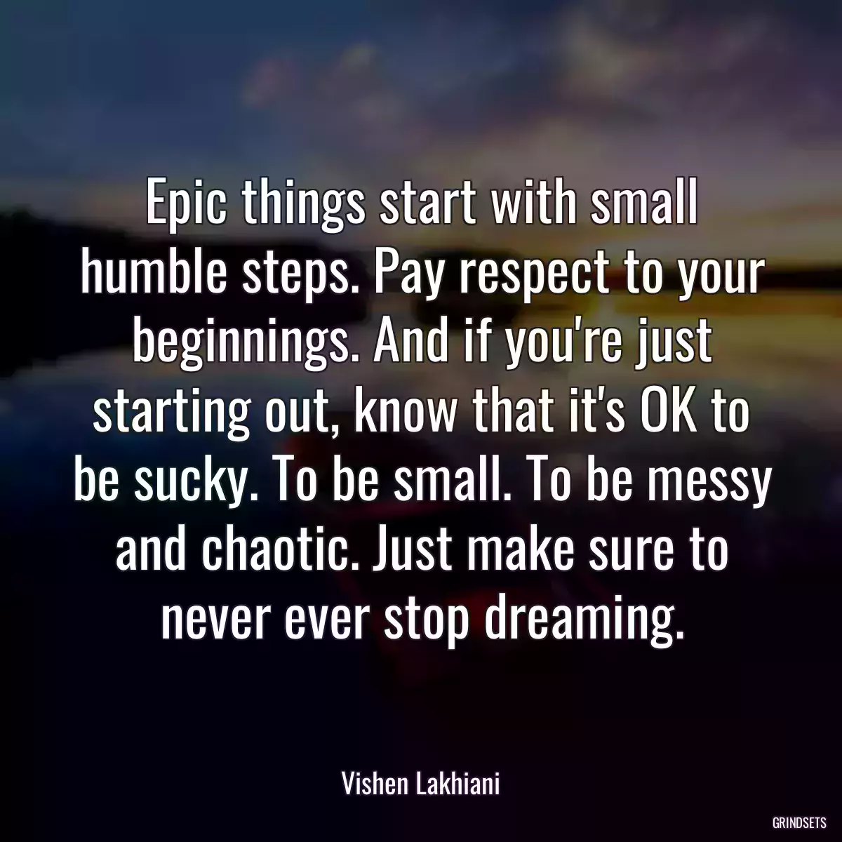 Epic things start with small humble steps. Pay respect to your beginnings. And if you\'re just starting out, know that it\'s OK to be sucky. To be small. To be messy and chaotic. Just make sure to never ever stop dreaming.