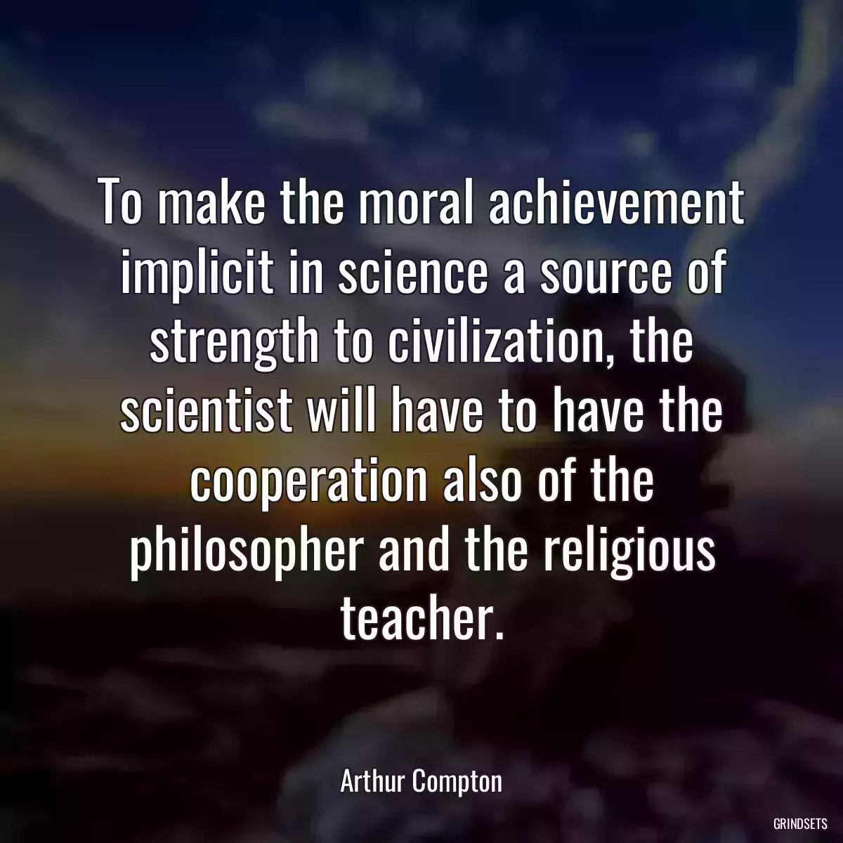 To make the moral achievement implicit in science a source of strength to civilization, the scientist will have to have the cooperation also of the philosopher and the religious teacher.