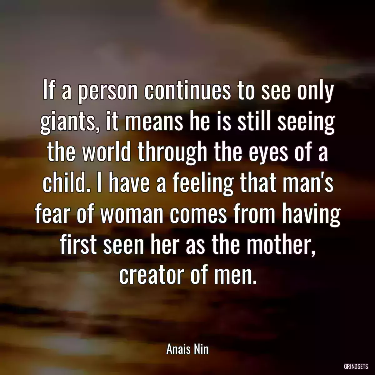 If a person continues to see only giants, it means he is still seeing the world through the eyes of a child. I have a feeling that man\'s fear of woman comes from having first seen her as the mother, creator of men.