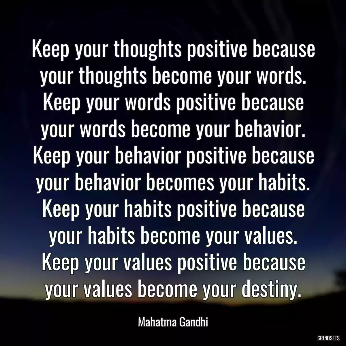 Keep your thoughts positive because your thoughts become your words. Keep your words positive because your words become your behavior. Keep your behavior positive because your behavior becomes your habits. Keep your habits positive because your habits become your values. Keep your values positive because your values become your destiny.