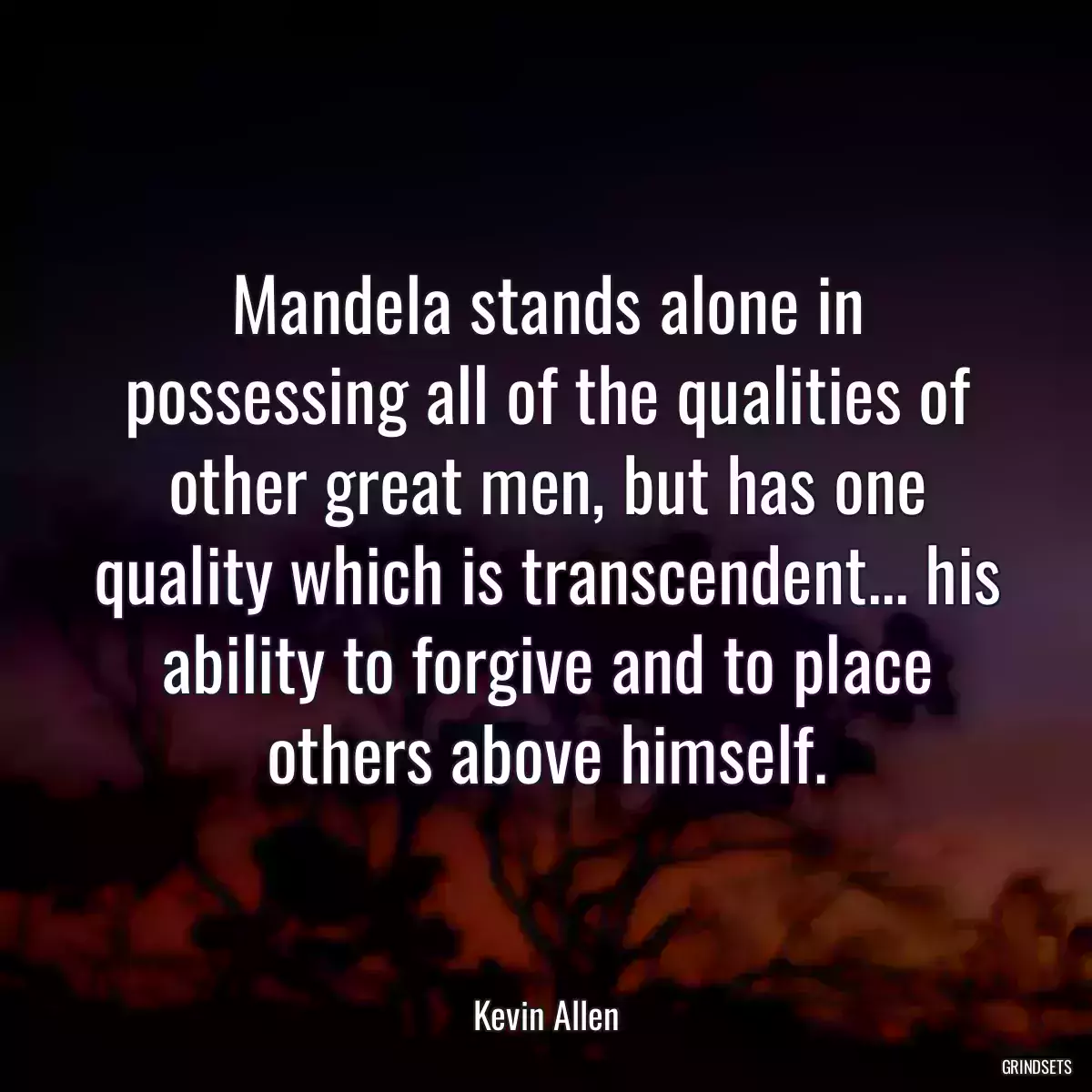 Mandela stands alone in possessing all of the qualities of other great men, but has one quality which is transcendent... his ability to forgive and to place others above himself.