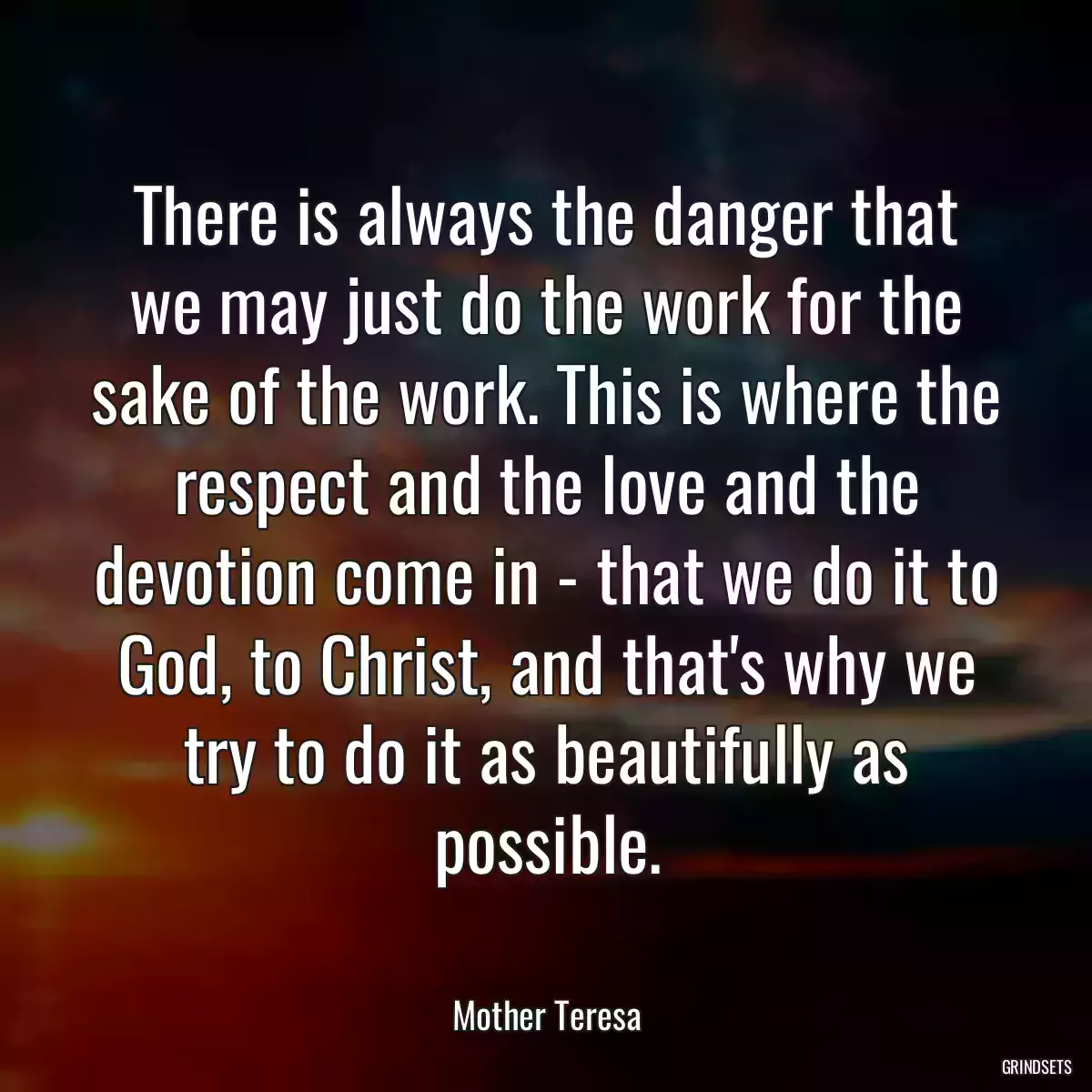 There is always the danger that we may just do the work for the sake of the work. This is where the respect and the love and the devotion come in - that we do it to God, to Christ, and that\'s why we try to do it as beautifully as possible.