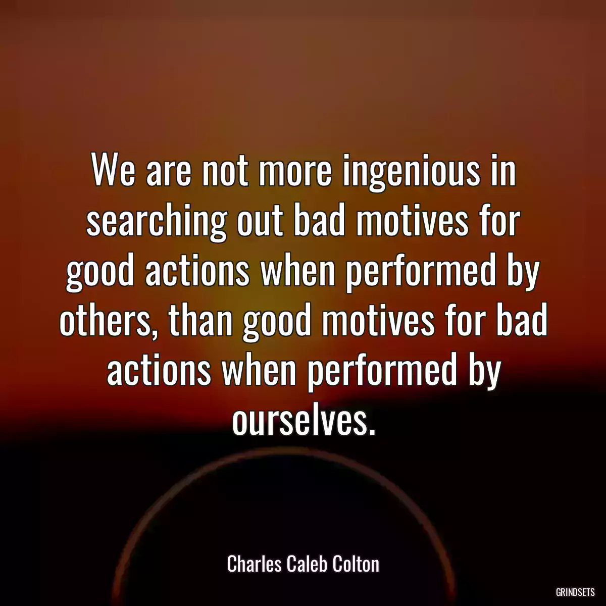 We are not more ingenious in searching out bad motives for good actions when performed by others, than good motives for bad actions when performed by ourselves.