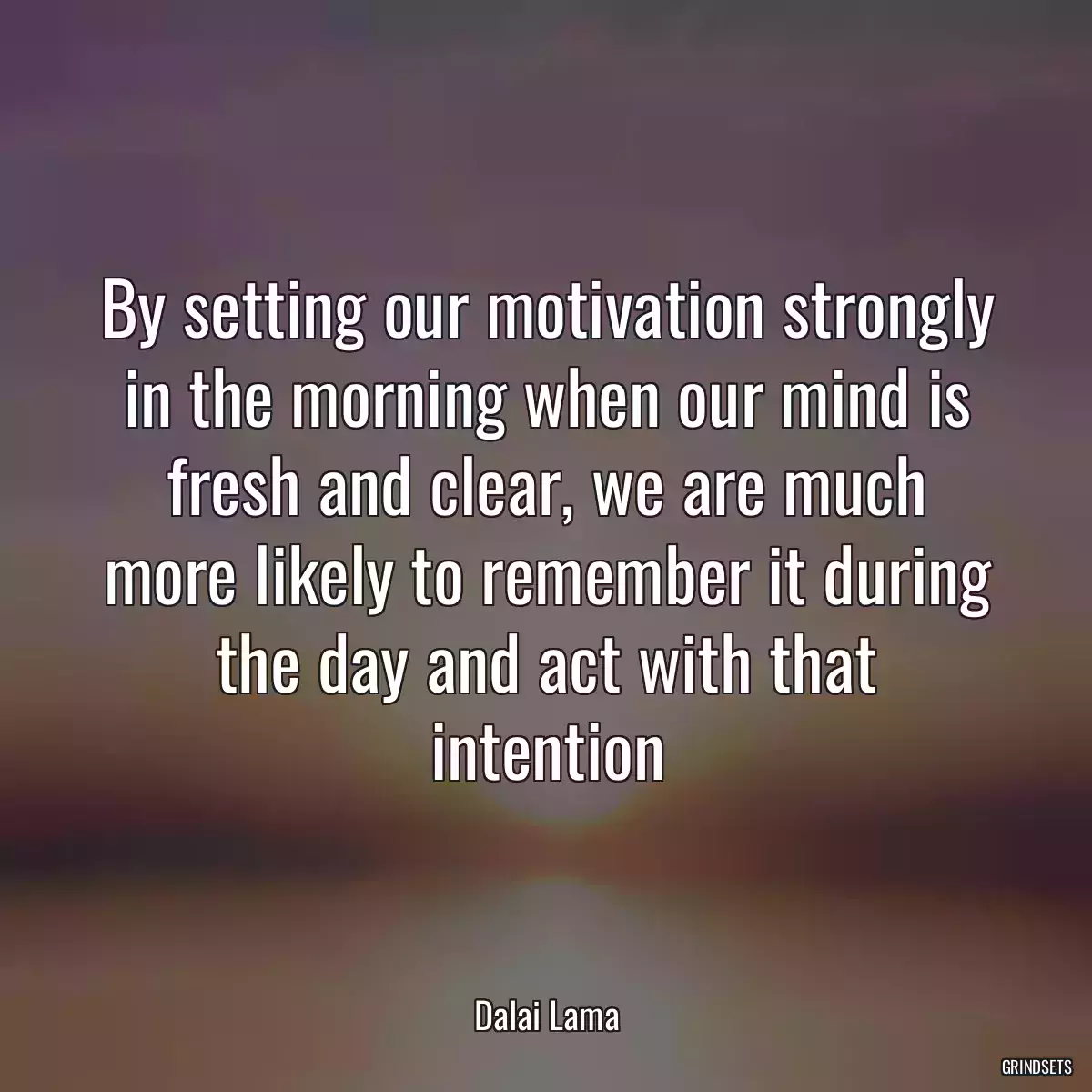 By setting our motivation strongly in the morning when our mind is fresh and clear, we are much more likely to remember it during the day and act with that intention