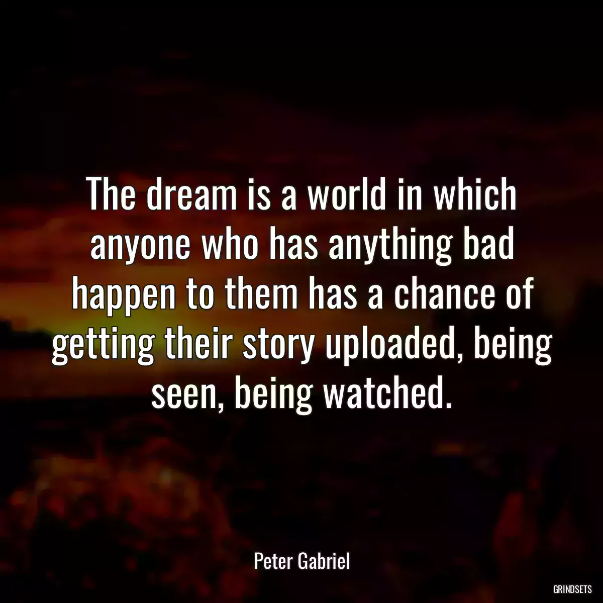 The dream is a world in which anyone who has anything bad happen to them has a chance of getting their story uploaded, being seen, being watched.