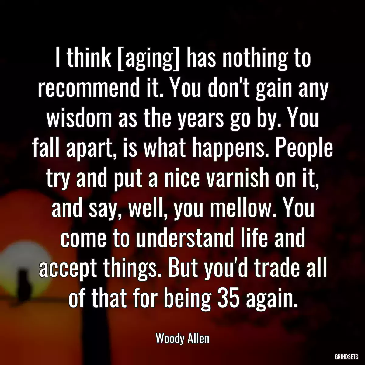 I think [aging] has nothing to recommend it. You don\'t gain any wisdom as the years go by. You fall apart, is what happens. People try and put a nice varnish on it, and say, well, you mellow. You come to understand life and accept things. But you\'d trade all of that for being 35 again.