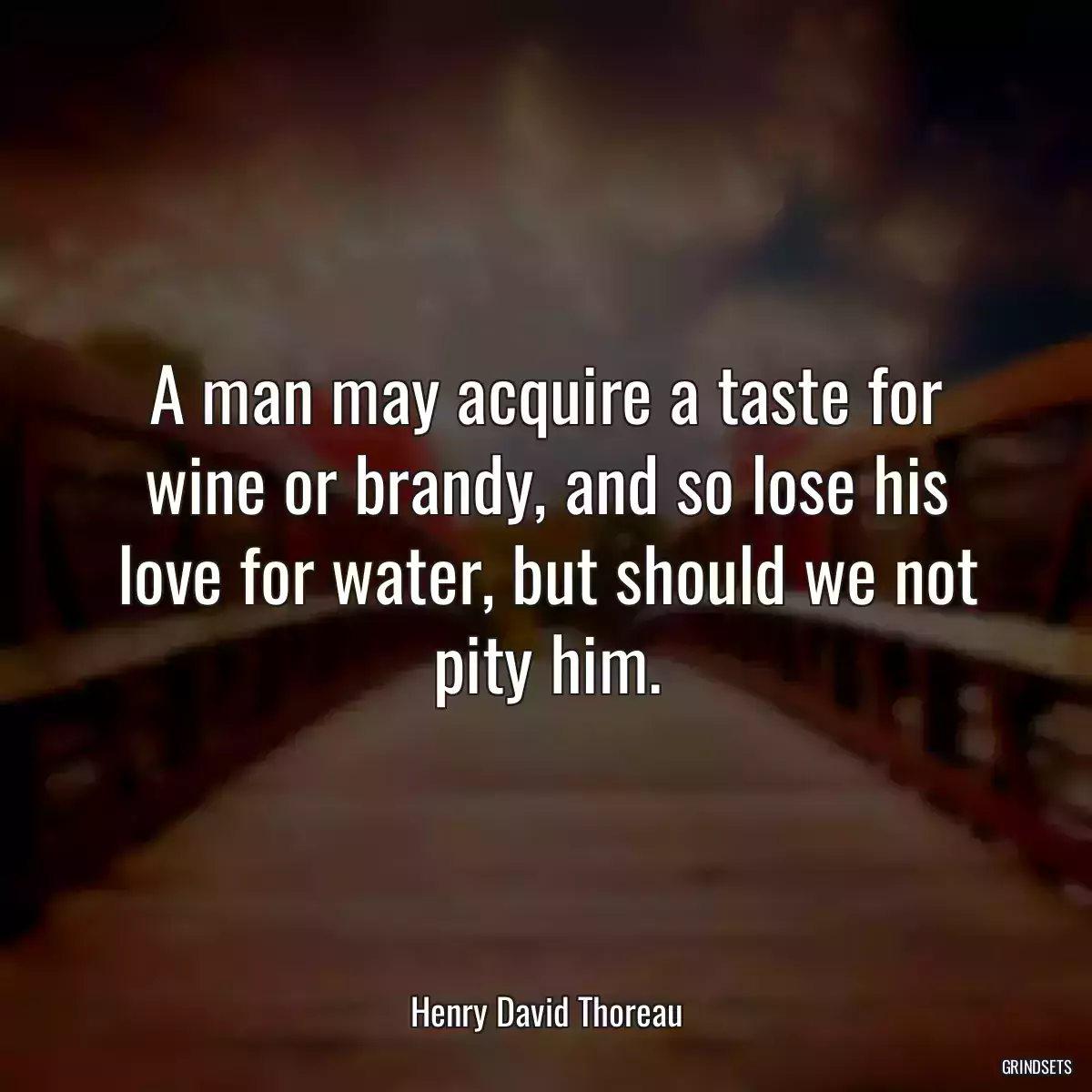 A man may acquire a taste for wine or brandy, and so lose his love for water, but should we not pity him.