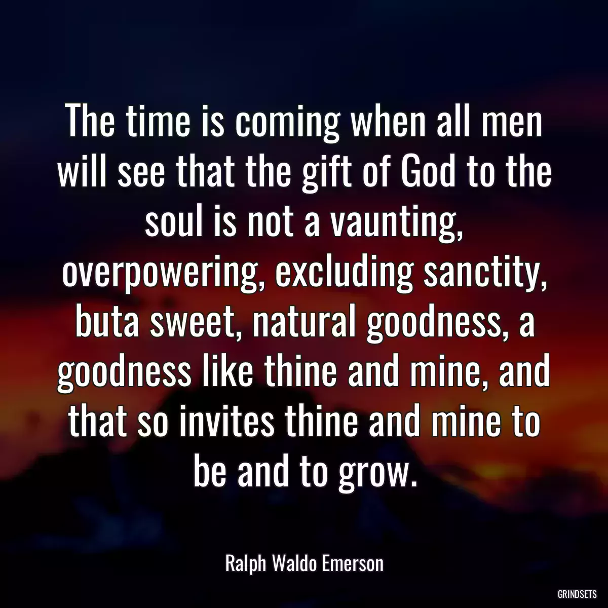 The time is coming when all men will see that the gift of God to the soul is not a vaunting, overpowering, excluding sanctity, buta sweet, natural goodness, a goodness like thine and mine, and that so invites thine and mine to be and to grow.