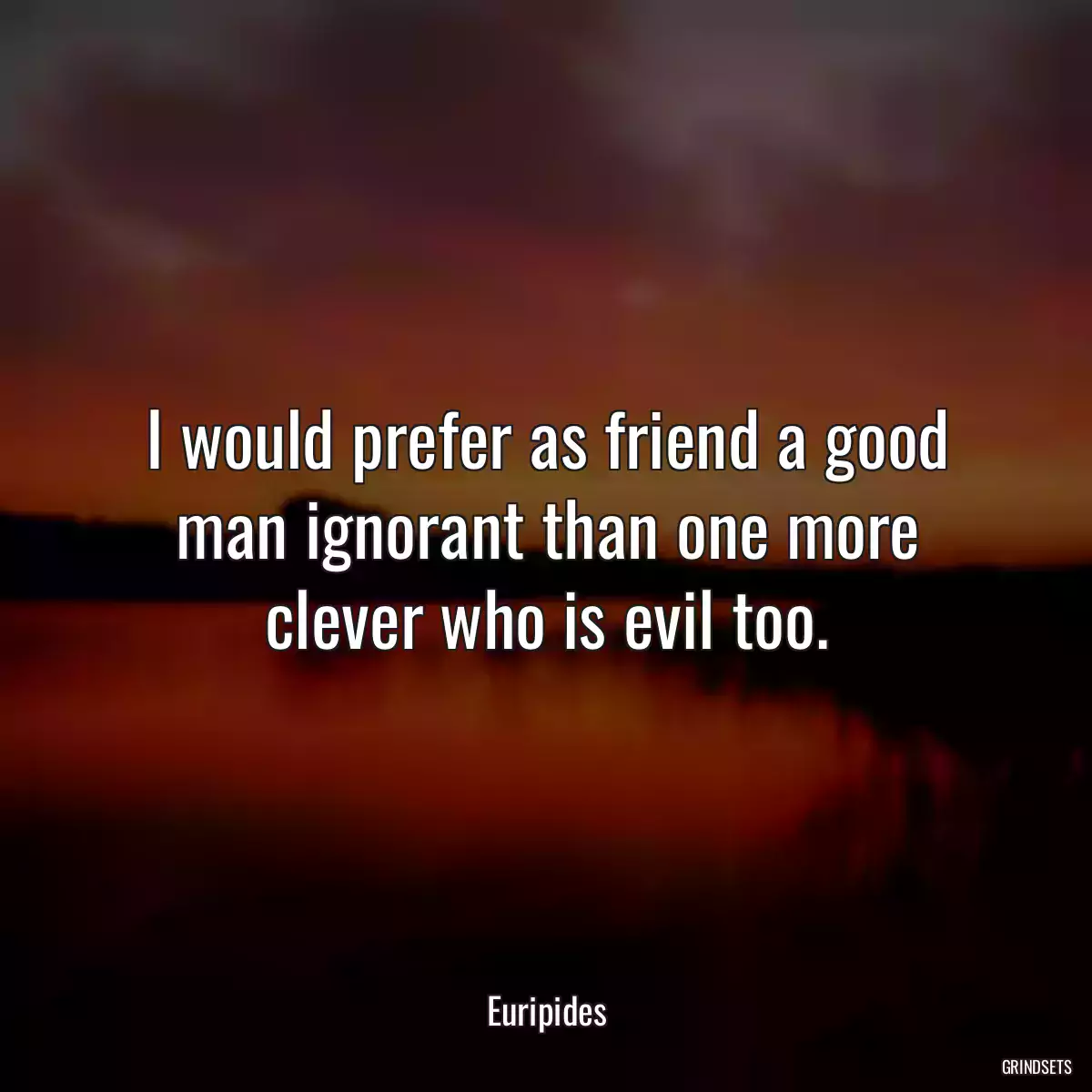 I would prefer as friend a good man ignorant than one more clever who is evil too.