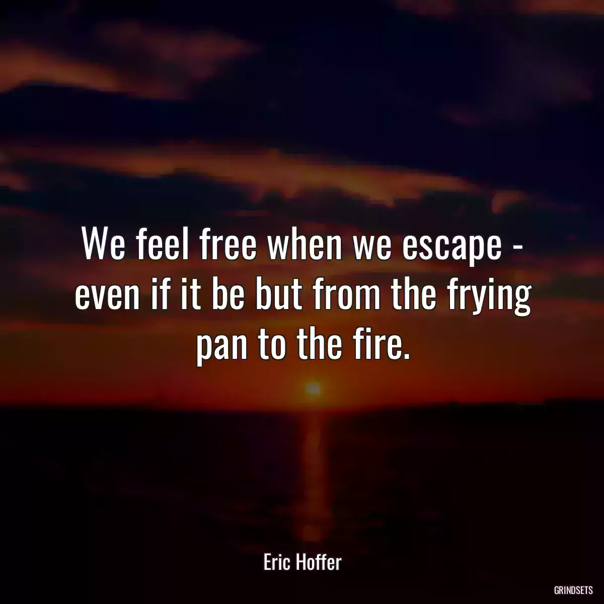 We feel free when we escape - even if it be but from the frying pan to the fire.