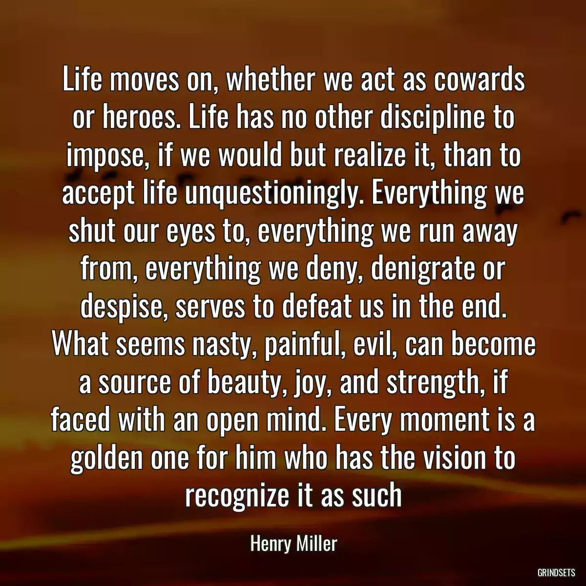 Life moves on, whether we act as cowards or heroes. Life has no other discipline to impose, if we would but realize it, than to accept life unquestioningly. Everything we shut our eyes to, everything we run away from, everything we deny, denigrate or despise, serves to defeat us in the end. What seems nasty, painful, evil, can become a source of beauty, joy, and strength, if faced with an open mind. Every moment is a golden one for him who has the vision to recognize it as such