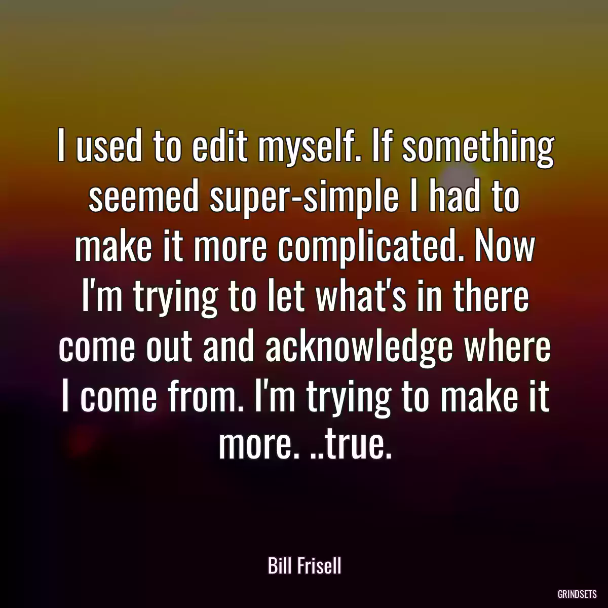 I used to edit myself. If something seemed super-simple I had to make it more complicated. Now I\'m trying to let what\'s in there come out and acknowledge where I come from. I\'m trying to make it more. ..true.