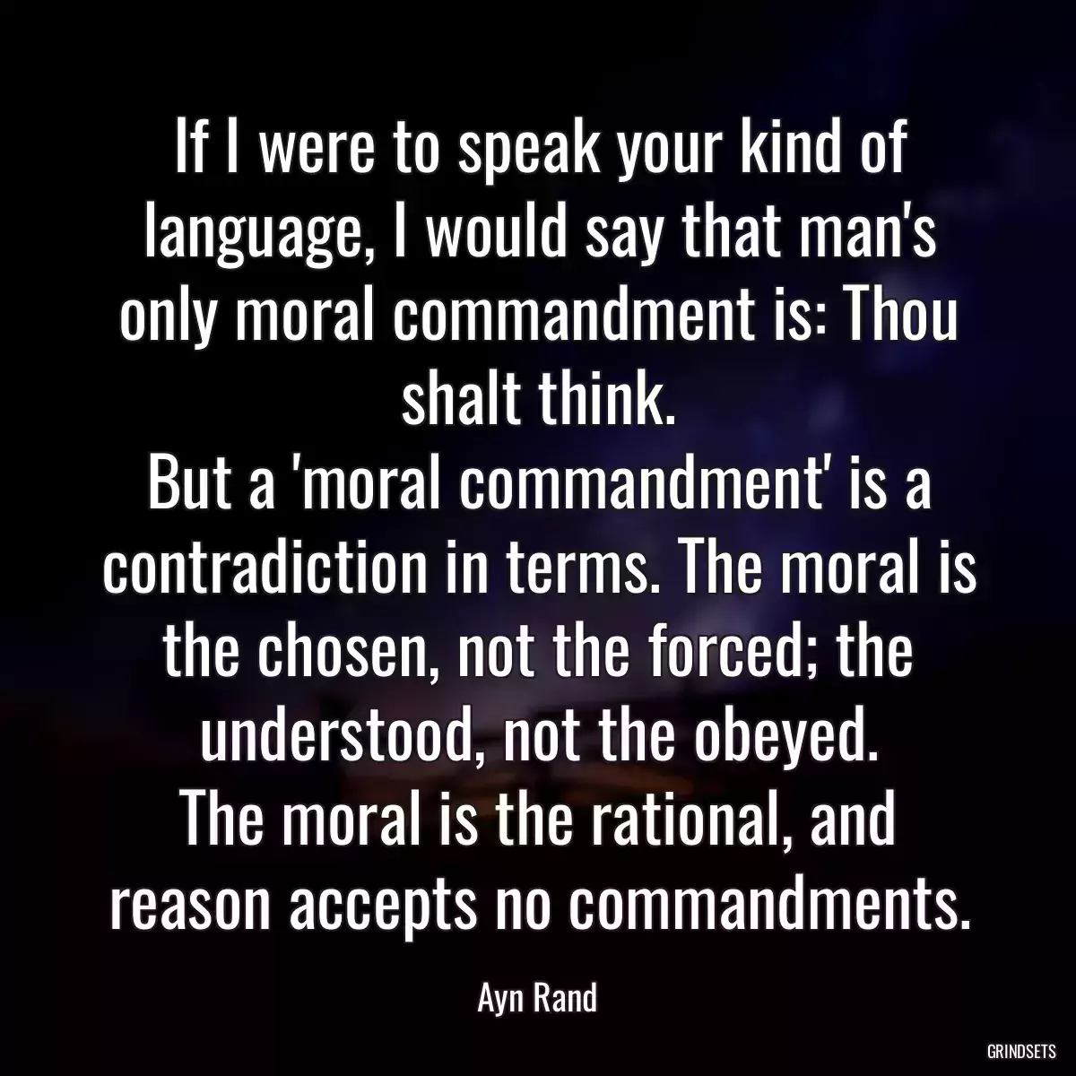 If I were to speak your kind of language, I would say that man\'s only moral commandment is: Thou shalt think.
But a \'moral commandment\' is a contradiction in terms. The moral is the chosen, not the forced; the understood, not the obeyed.
The moral is the rational, and reason accepts no commandments.