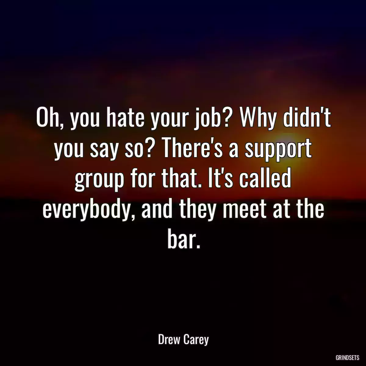 Oh, you hate your job? Why didn\'t you say so? There\'s a support group for that. It\'s called everybody, and they meet at the bar.