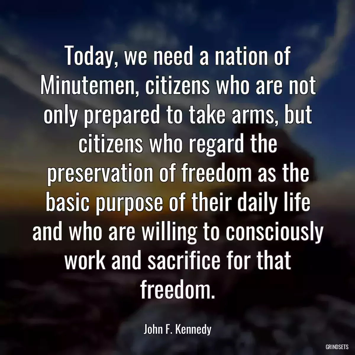 Today, we need a nation of Minutemen, citizens who are not only prepared to take arms, but citizens who regard the preservation of freedom as the basic purpose of their daily life and who are willing to consciously work and sacrifice for that freedom.