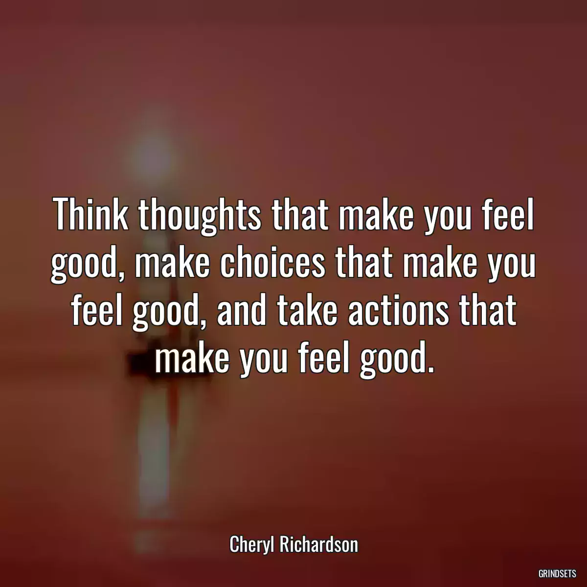 Think thoughts that make you feel good, make choices that make you feel good, and take actions that make you feel good.