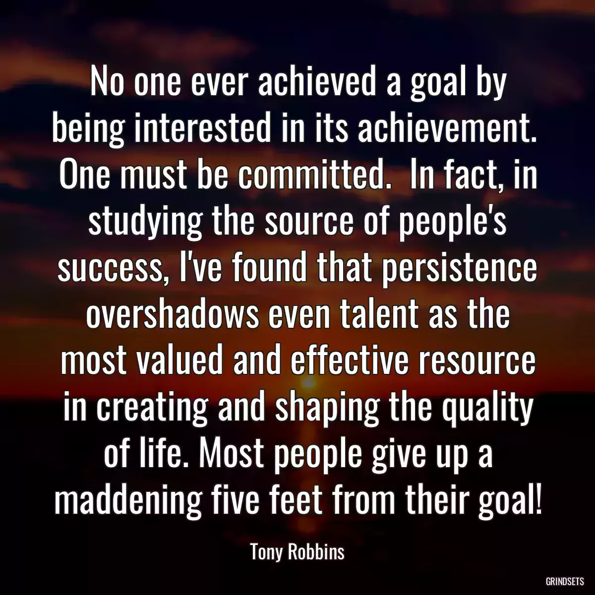 No one ever achieved a goal by being interested in its achievement.  One must be committed.  In fact, in studying the source of people\'s success, I\'ve found that persistence overshadows even talent as the most valued and effective resource in creating and shaping the quality of life. Most people give up a maddening five feet from their goal!