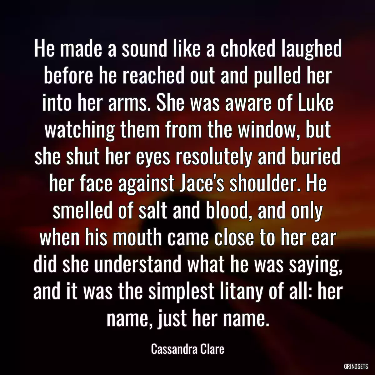 He made a sound like a choked laughed before he reached out and pulled her into her arms. She was aware of Luke watching them from the window, but she shut her eyes resolutely and buried her face against Jace\'s shoulder. He smelled of salt and blood, and only when his mouth came close to her ear did she understand what he was saying, and it was the simplest litany of all: her name, just her name.