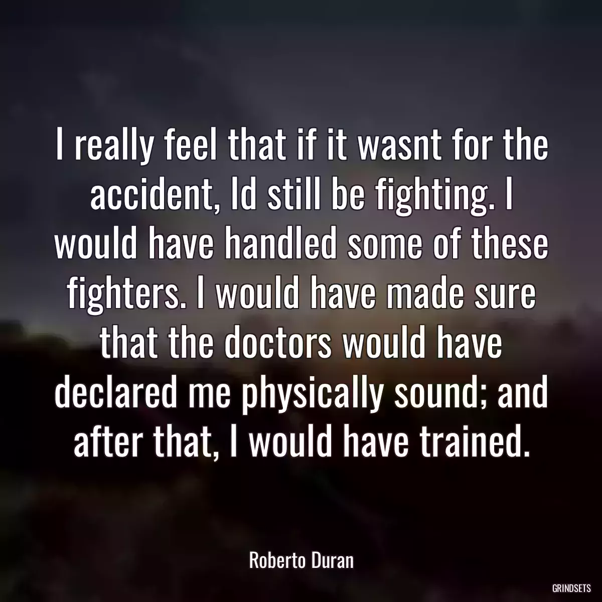 I really feel that if it wasnt for the accident, Id still be fighting. I would have handled some of these fighters. I would have made sure that the doctors would have declared me physically sound; and after that, I would have trained.