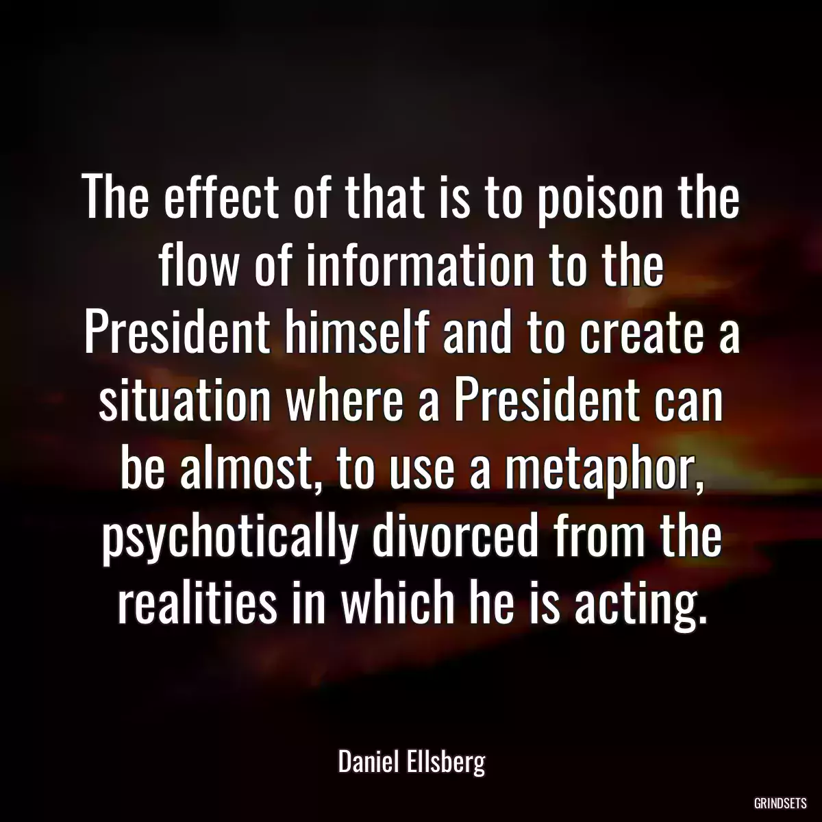 The effect of that is to poison the flow of information to the President himself and to create a situation where a President can be almost, to use a metaphor, psychotically divorced from the realities in which he is acting.