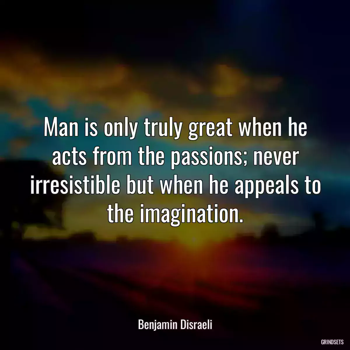 Man is only truly great when he acts from the passions; never irresistible but when he appeals to the imagination.