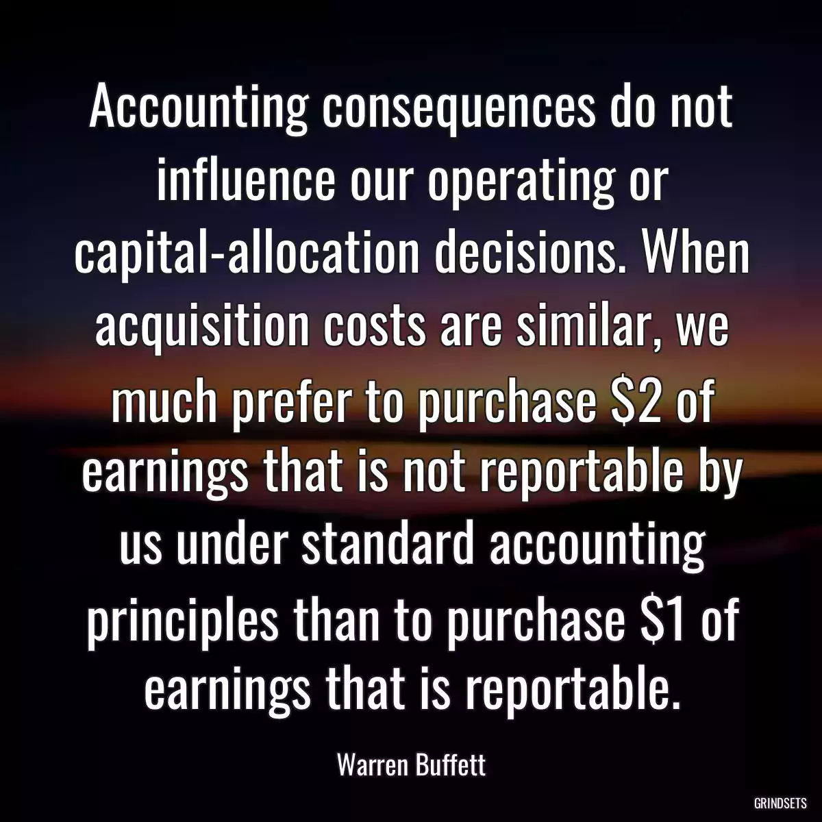 Accounting consequences do not influence our operating or capital-allocation decisions. When acquisition costs are similar, we much prefer to purchase $2 of earnings that is not reportable by us under standard accounting principles than to purchase $1 of earnings that is reportable.