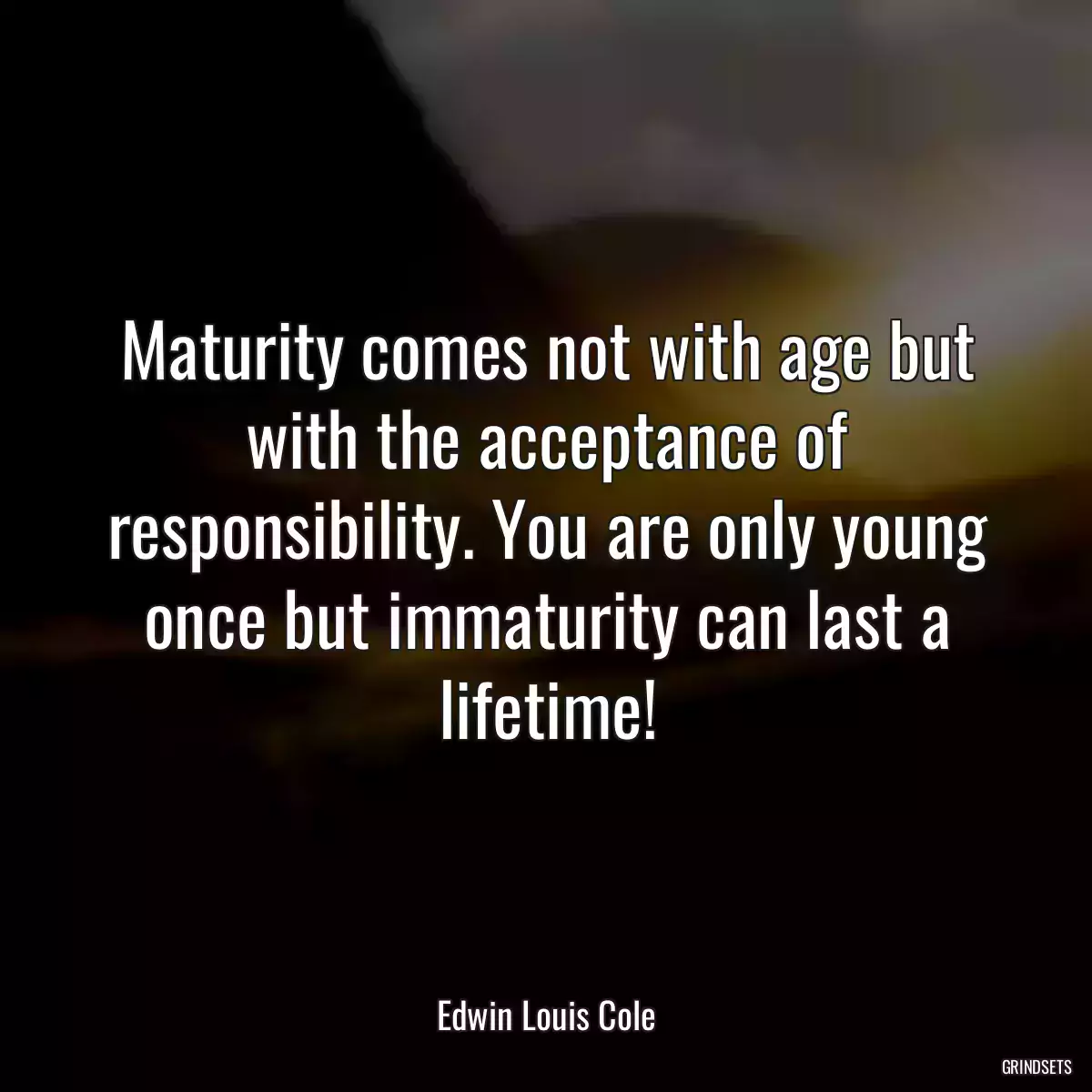 Maturity comes not with age but with the acceptance of responsibility. You are only young once but immaturity can last a lifetime!
