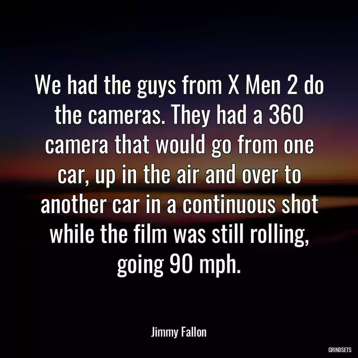 We had the guys from X Men 2 do the cameras. They had a 360 camera that would go from one car, up in the air and over to another car in a continuous shot while the film was still rolling, going 90 mph.