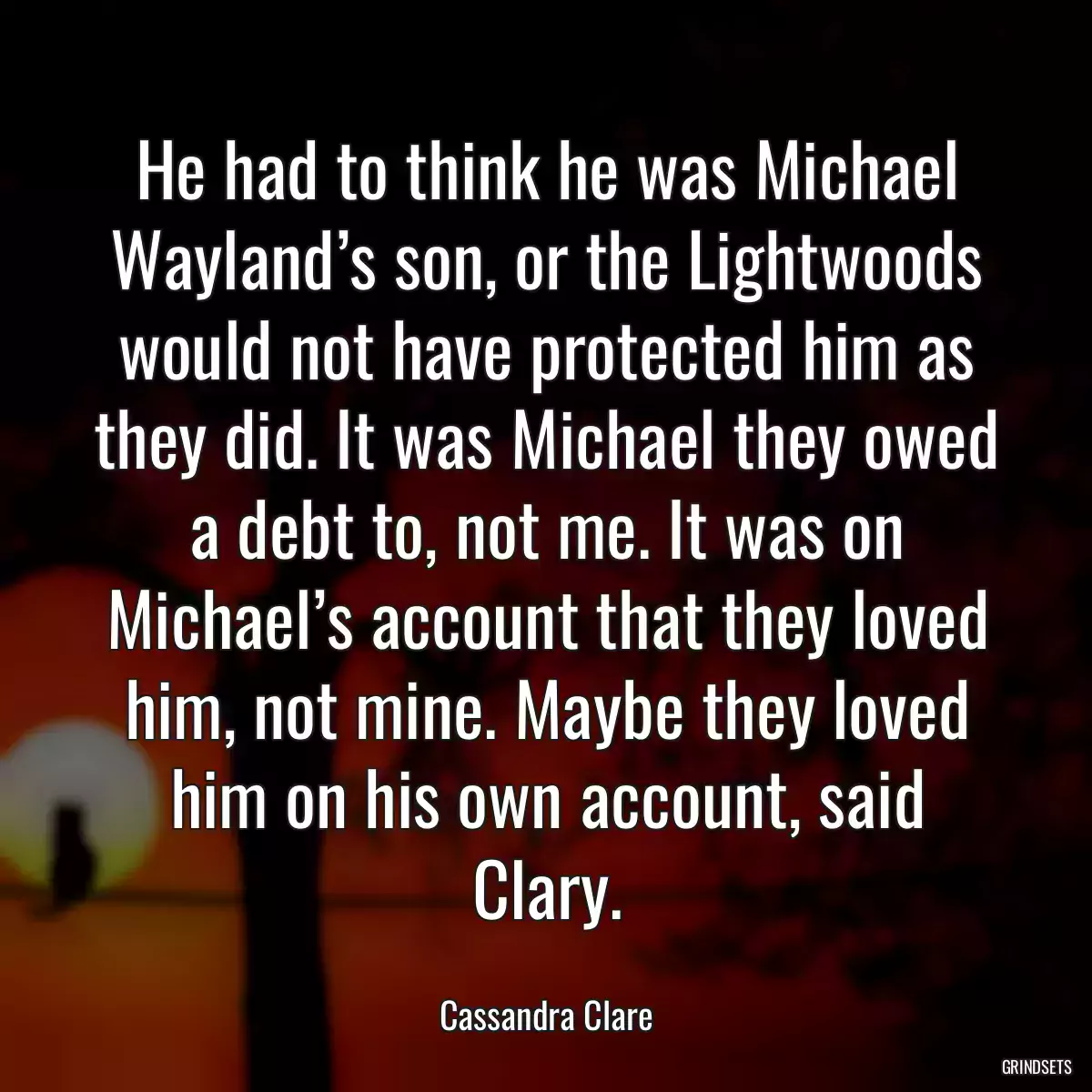 He had to think he was Michael Wayland’s son, or the Lightwoods would not have protected him as they did. It was Michael they owed a debt to, not me. It was on Michael’s account that they loved him, not mine. Maybe they loved him on his own account, said Clary.