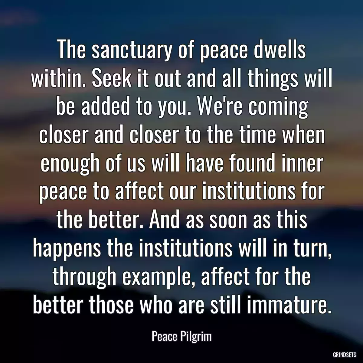 The sanctuary of peace dwells within. Seek it out and all things will be added to you. We\'re coming closer and closer to the time when enough of us will have found inner peace to affect our institutions for the better. And as soon as this happens the institutions will in turn, through example, affect for the better those who are still immature.