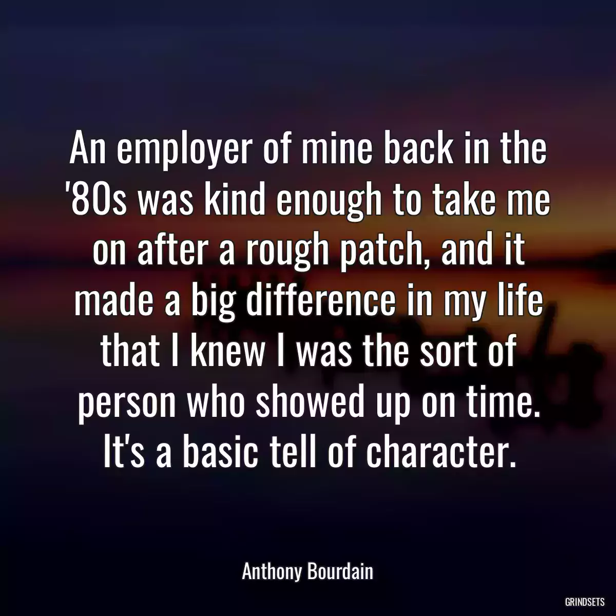 An employer of mine back in the \'80s was kind enough to take me on after a rough patch, and it made a big difference in my life that I knew I was the sort of person who showed up on time. It\'s a basic tell of character.