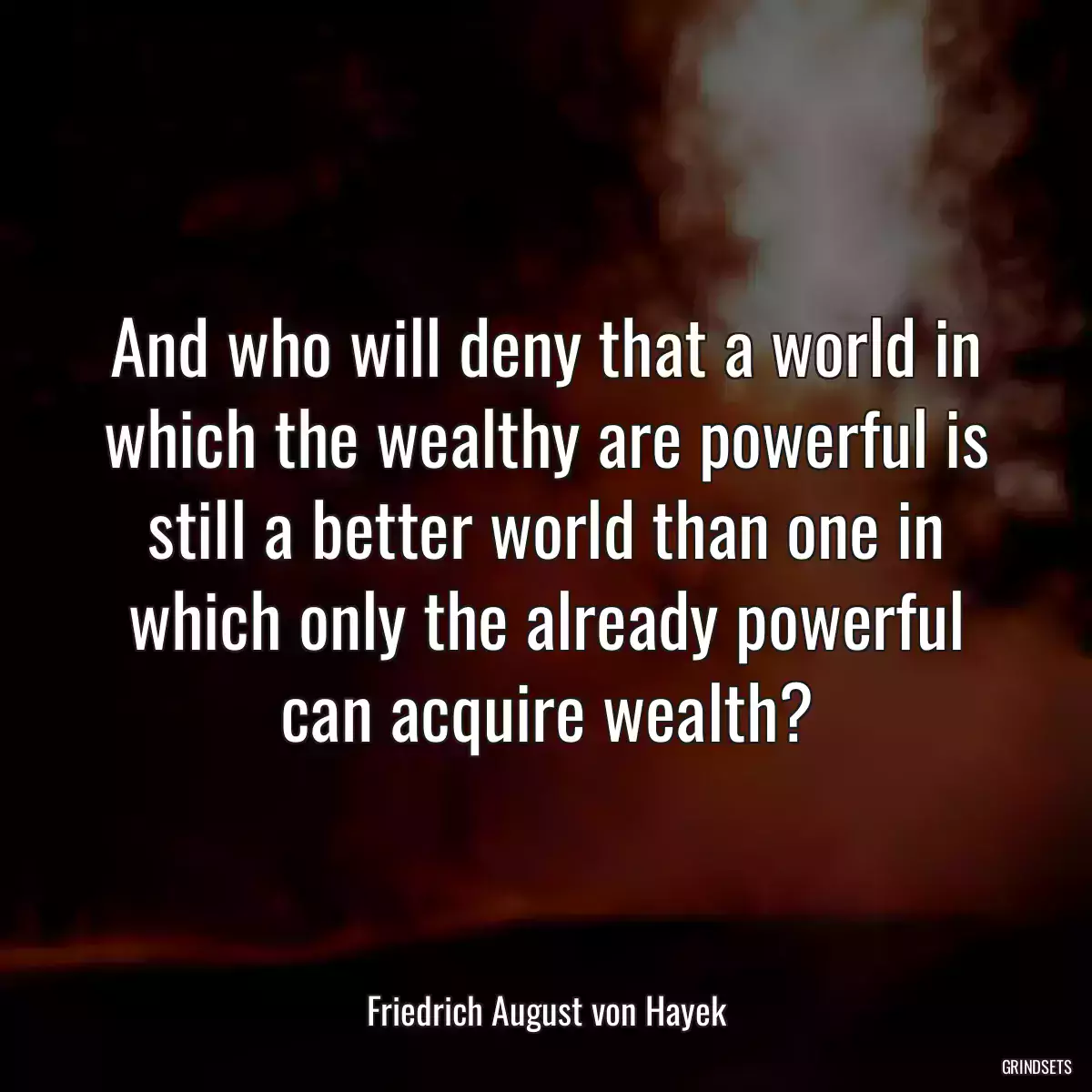 And who will deny that a world in which the wealthy are powerful is still a better world than one in which only the already powerful can acquire wealth?