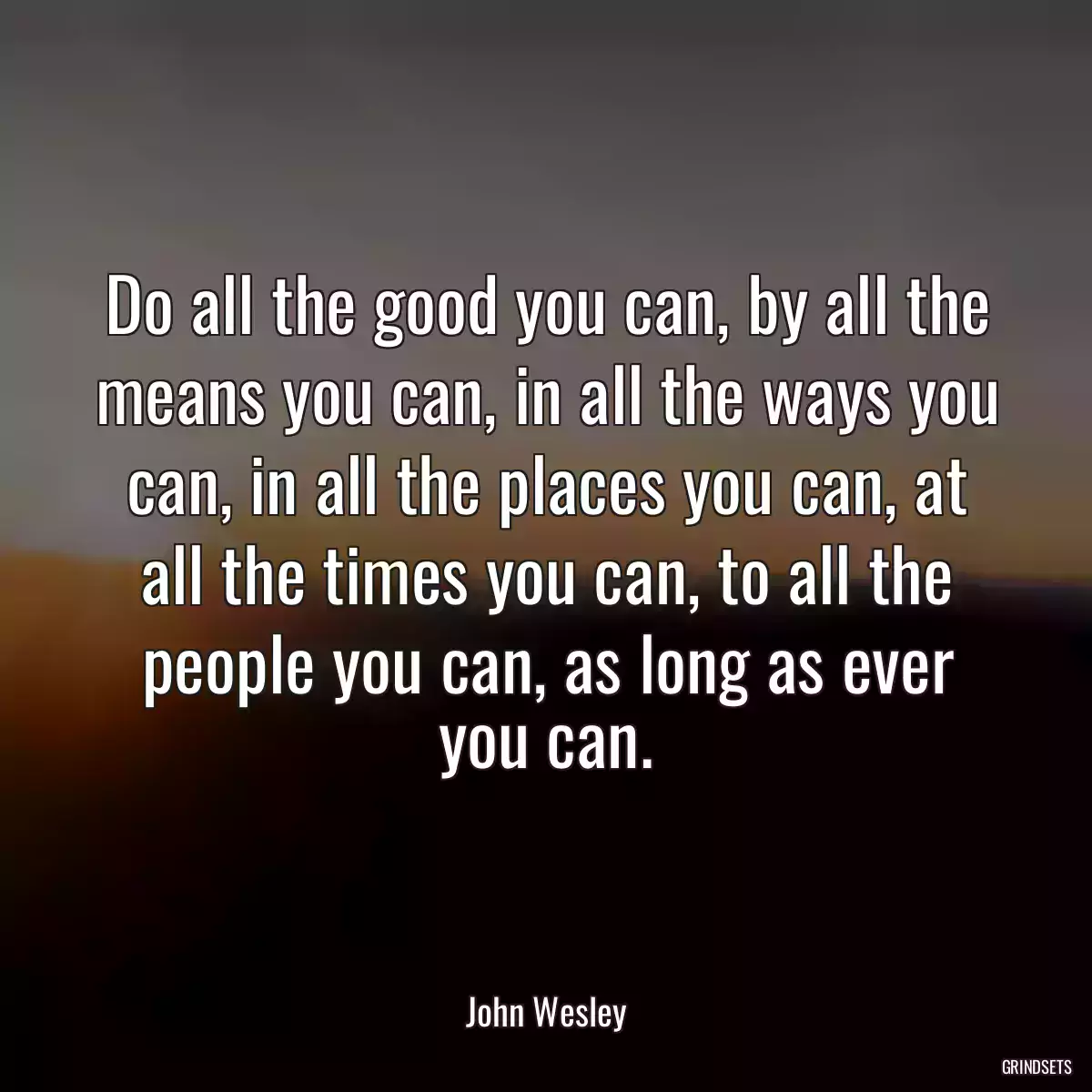 Do all the good you can, by all the means you can, in all the ways you can, in all the places you can, at all the times you can, to all the people you can, as long as ever you can.