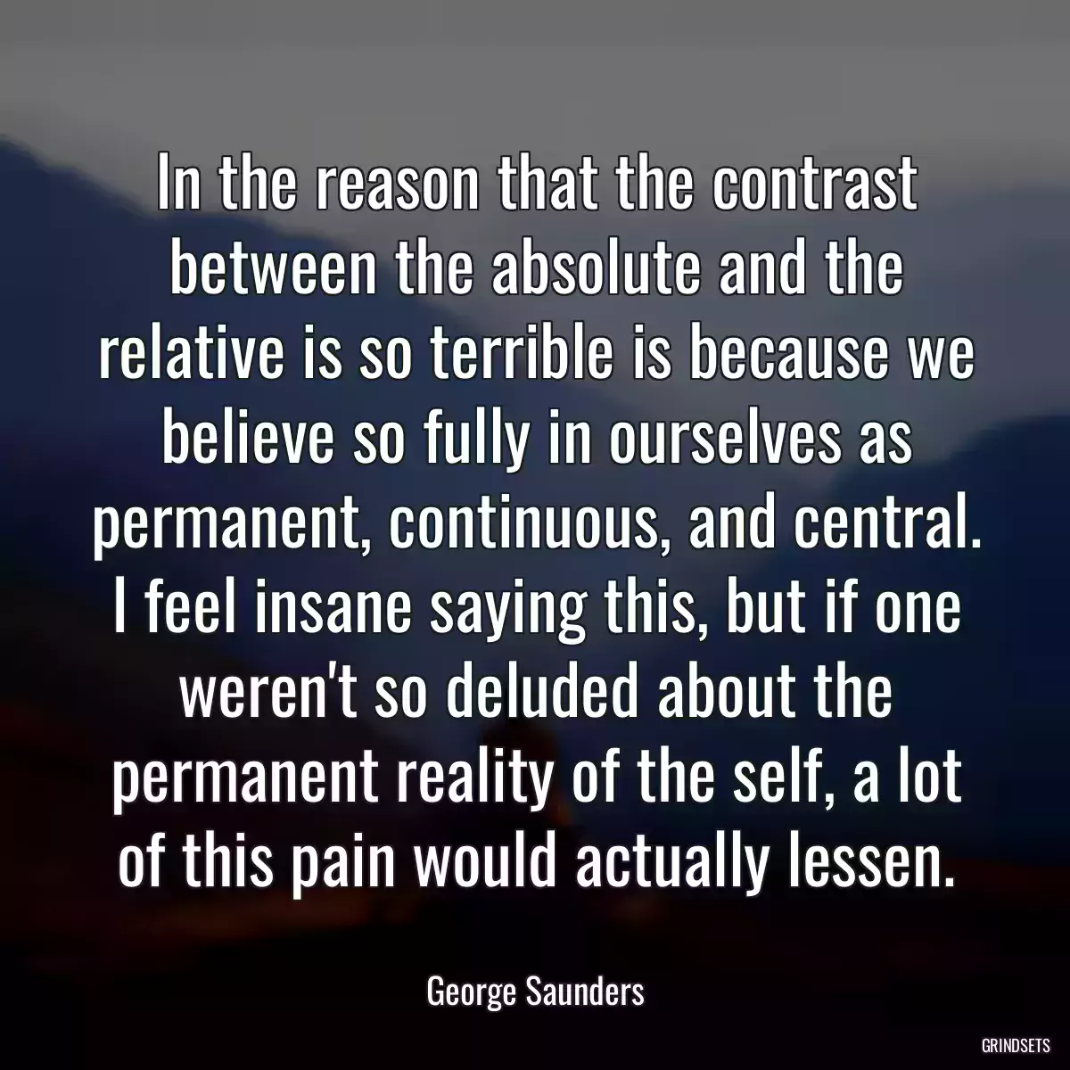 In the reason that the contrast between the absolute and the relative is so terrible is because we believe so fully in ourselves as permanent, continuous, and central. I feel insane saying this, but if one weren\'t so deluded about the permanent reality of the self, a lot of this pain would actually lessen.