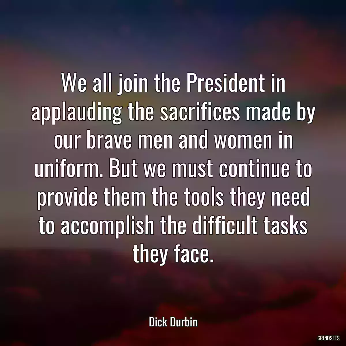 We all join the President in applauding the sacrifices made by our brave men and women in uniform. But we must continue to provide them the tools they need to accomplish the difficult tasks they face.