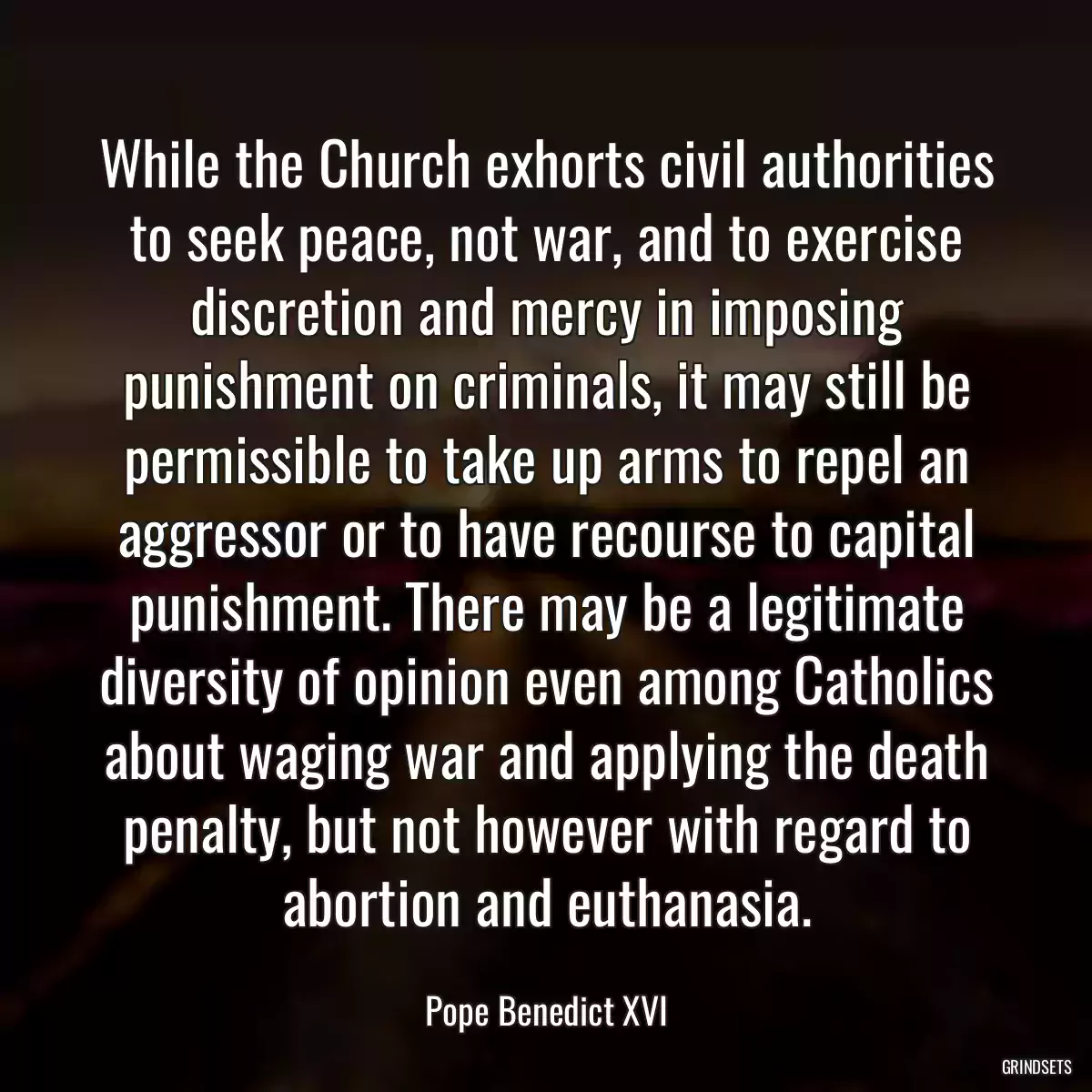 While the Church exhorts civil authorities to seek peace, not war, and to exercise discretion and mercy in imposing punishment on criminals, it may still be permissible to take up arms to repel an aggressor or to have recourse to capital punishment. There may be a legitimate diversity of opinion even among Catholics about waging war and applying the death penalty, but not however with regard to abortion and euthanasia.